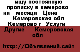 ищу постоянную прописку в кемерово. на 2 месяца › Цена ­ 2 000 - Кемеровская обл., Кемерово г. Услуги » Другие   . Кемеровская обл.